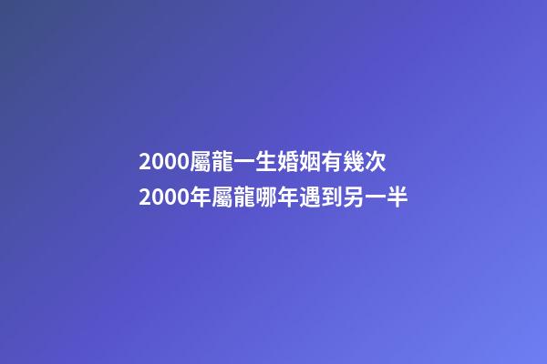 2000屬龍一生婚姻有幾次 2000年屬龍哪年遇到另一半-第1張-觀點-玄機派